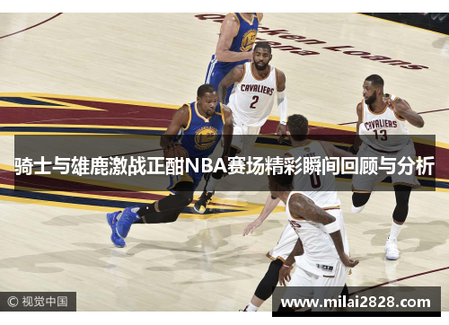 骑士与雄鹿激战正酣NBA赛场精彩瞬间回顾与分析