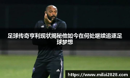 足球传奇亨利现状揭秘他如今在何处继续追逐足球梦想